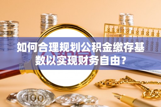 惠东如何合理规划公积金缴存基数以实现财务自由？